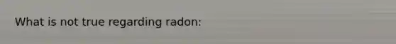 What is not true regarding radon: