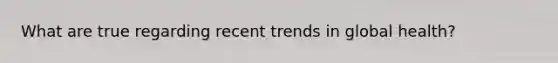 What are true regarding recent trends in global health?