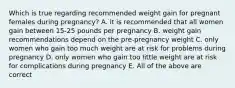 Which is true regarding recommended weight gain for pregnant females during pregnancy? A. it is recommended that all women gain between 15-25 pounds per pregnancy B. weight gain recommendations depend on the pre-pregnancy weight C. only women who gain too much weight are at risk for problems during pregnancy D. only women who gain too little weight are at risk for complications during pregnancy E. All of the above are correct