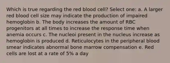 Which is true regarding the red blood cell? Select one: a. A larger red blood cell size may indicate the production of impaired hemoglobin b. The body increases the amount of RBC progenitors at all times to increase the response time when anemia occurs c. The nucleoi present in the nucleus increase as hemoglobin is produced d. Reticulocytes in the peripheral blood smear indicates abnormal bone marrow compensation e. Red cells are lost at a rate of 5% a day