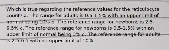 Which is true regarding the reference values for the reticulocyte count? a. The range for adults is 0.5-1.5% with an upper limit of normal being 10% b. The reference range for newborns is 2.5-6.5% c. The reference range for newborns is 0.5-1.5% with an upper limit of normal being 3% d. The reference range for adults is 2.5-6.5 with an upper limit of 10%