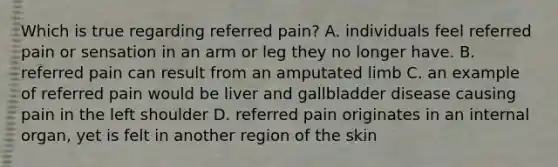 Which is true regarding referred pain? A. individuals feel referred pain or sensation in an arm or leg they no longer have. B. referred pain can result from an amputated limb C. an example of referred pain would be liver and gallbladder disease causing pain in the left shoulder D. referred pain originates in an internal organ, yet is felt in another region of the skin