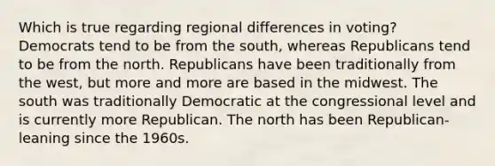 Which is true regarding regional differences in voting? Democrats tend to be from the south, whereas Republicans tend to be from the north. Republicans have been traditionally from the west, but more and more are based in the midwest. The south was traditionally Democratic at the congressional level and is currently more Republican. The north has been Republican-leaning since the 1960s.