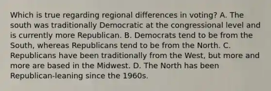 Which is true regarding regional differences in voting? A. The south was traditionally Democratic at the congressional level and is currently more Republican. B. Democrats tend to be from the South, whereas Republicans tend to be from the North. C. Republicans have been traditionally from the West, but more and more are based in the Midwest. D. The North has been Republican-leaning since the 1960s.