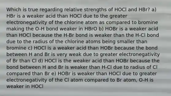 Which is true regarding relative strengths of HOCl and HBr? a) HBr is a weaker acid than HOCl due to the greater electronegativity of the chlorine atom as compared to bromine making the O-H bond weaker in HBrO b) HOBr is a weaker acid than HOCl because the H-Br bond is weaker than the H-Cl bond due to the radius of the chlorine atoms being smaller than bromine c) HOCl is a weaker acid than HOBr because the bond between H and Br is very weak due to greater electronegativity of Br than Cl d) HOCl is the weaker acid than HOBr because the bond between H and Br is weaker than H-Cl due to radius of Cl compared than Br e) HOBr is weaker than HOCl due to greater electronegativity of the Cl atom compared to Br atom, O-H is weaker in HOCl