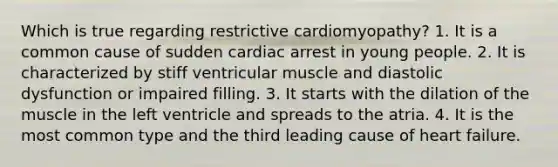 Which is true regarding restrictive cardiomyopathy? 1. It is a common cause of sudden cardiac arrest in young people. 2. It is characterized by stiff ventricular muscle and diastolic dysfunction or impaired filling. 3. It starts with the dilation of the muscle in the left ventricle and spreads to the atria. 4. It is the most common type and the third leading cause of heart failure.