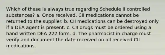 Which of these is always true regarding Schedule II controlled substances? a. Once received, CII medications cannot be returned to the supplier. b. CII medications can be destroyed only if a DEA agent is present. c. CII drugs must be ordered using a hand written DEA 222 form. d. The pharmacist in charge must verify and document the date received on all received CII medications.