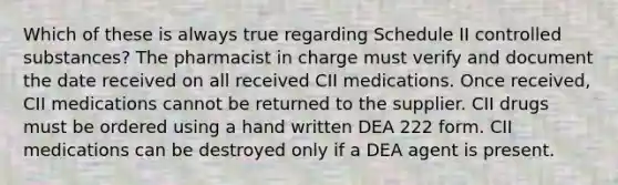 Which of these is always true regarding Schedule II controlled substances? The pharmacist in charge must verify and document the date received on all received CII medications. Once received, CII medications cannot be returned to the supplier. CII drugs must be ordered using a hand written DEA 222 form. CII medications can be destroyed only if a DEA agent is present.