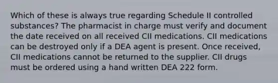 Which of these is always true regarding Schedule II controlled substances? The pharmacist in charge must verify and document the date received on all received CII medications. CII medications can be destroyed only if a DEA agent is present. Once received, CII medications cannot be returned to the supplier. CII drugs must be ordered using a hand written DEA 222 form.