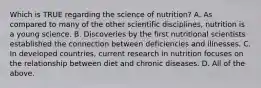 Which is TRUE regarding the science of nutrition? A. As compared to many of the other scientific disciplines, nutrition is a young science. B. Discoveries by the first nutritional scientists established the connection between deficiencies and illnesses. C. In developed countries, current research in nutrition focuses on the relationship between diet and chronic diseases. D. All of the above.