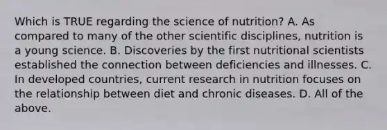 Which is TRUE regarding the science of nutrition? A. As compared to many of the other scientific disciplines, nutrition is a young science. B. Discoveries by the first nutritional scientists established the connection between deficiencies and illnesses. C. In developed countries, current research in nutrition focuses on the relationship between diet and chronic diseases. D. All of the above.