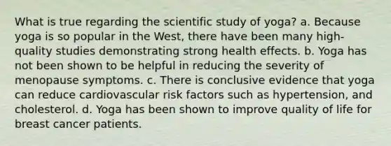 What is true regarding the scientific study of yoga? a. Because yoga is so popular in the West, there have been many high-quality studies demonstrating strong health effects. b. Yoga has not been shown to be helpful in reducing the severity of menopause symptoms. c. There is conclusive evidence that yoga can reduce cardiovascular risk factors such as hypertension, and cholesterol. d. Yoga has been shown to improve quality of life for breast cancer patients.