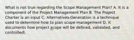 What is not true regarding the Scope Management Plan? A. It is a component of the Project Management Plan B. The Project Charter is an input C. Alternatives Generation is a technique used to determine how to plan scope management D. It documents how project scope will be defined, validated, and controlled