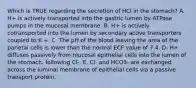 Which is TRUE regarding the secretion of HCl in the stomach? A. H+ is actively transported into the gastric lumen by ATPase pumps in the mucosal membrane. B. H+ is actively cotransported into the lumen by secondary active transporters coupled to K +. C. The pH of the blood leaving the area of the parietal cells is lower than the normal ECF value of 7.4. D. H+ diffuses passively from mucosal epithelial cells into the lumen of the stomach, following Cl-. E. Cl- and HCO3- are exchanged across the luminal membrane of epithelial cells via a passive transport protein.