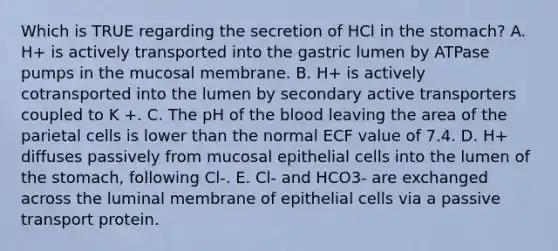 Which is TRUE regarding the secretion of HCl in the stomach? A. H+ is actively transported into the gastric lumen by ATPase pumps in the mucosal membrane. B. H+ is actively cotransported into the lumen by secondary active transporters coupled to K +. C. The pH of the blood leaving the area of the parietal cells is lower than the normal ECF value of 7.4. D. H+ diffuses passively from mucosal epithelial cells into the lumen of the stomach, following Cl-. E. Cl- and HCO3- are exchanged across the luminal membrane of epithelial cells via a passive transport protein.