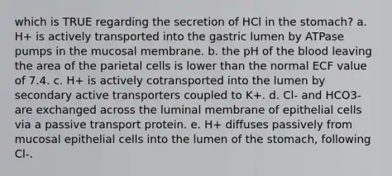 which is TRUE regarding the secretion of HCl in the stomach? a. H+ is actively transported into the gastric lumen by ATPase pumps in the mucosal membrane. b. the pH of the blood leaving the area of the parietal cells is lower than the normal ECF value of 7.4. c. H+ is actively cotransported into the lumen by secondary active transporters coupled to K+. d. Cl- and HCO3- are exchanged across the luminal membrane of epithelial cells via a passive transport protein. e. H+ diffuses passively from mucosal epithelial cells into the lumen of the stomach, following Cl-.