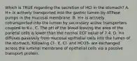 Which is TRUE regarding the secretion of HCl in the stomach? A. H+ is actively transported into the gastric lumen by ATPase pumps in the mucosal membrane. B. H+ is actively cotransported into the lumen by secondary active transporters coupled to K+. C. The pH of the blood leaving the area of the parietal cells is lower than the normal ECF value of 7.4. D. H+ diffuses passively from mucosal epithelial cells into the lumen of the stomach, following Cl-. E. Cl- and HCO3- are exchanged across the luminal membrane of epithelial cells via a passive transport protein.