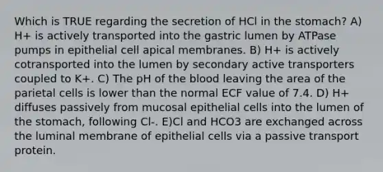 Which is TRUE regarding the secretion of HCl in the stomach? A) H+ is actively transported into the gastric lumen by ATPase pumps in epithelial cell apical membranes. B) H+ is actively cotransported into the lumen by secondary active transporters coupled to K+. C) The pH of the blood leaving the area of the parietal cells is lower than the normal ECF value of 7.4. D) H+ diffuses passively from mucosal epithelial cells into the lumen of the stomach, following Cl-. E)Cl and HCO3 are exchanged across the luminal membrane of epithelial cells via a passive transport protein.