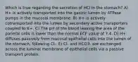 Which is true regarding the secretion of HCl In the stomach? A) H+ is actively transported into the gastric lumen by ATPase pumps in the mucosal membrane. B) H+ is actively cotransported into the lumen by secondary active transporters coupled to K+. C) The pH of the blood leaving the area of the parietal cells is lower than the normal ECF value of 7.4. D) H+ diffuses passively from mucosal epithelial cells into the lumen of the stomach, following Cl-. E) Cl- and HCO3- are exchanged across the luminal membrane of epithelial cells via a passive transport protein.