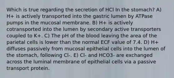 Which is true regarding the secretion of HCl In the stomach? A) H+ is actively transported into the gastric lumen by ATPase pumps in the mucosal membrane. B) H+ is actively cotransported into the lumen by secondary active transporters coupled to K+. C) The pH of the blood leaving the area of the parietal cells is lower than the normal ECF value of 7.4. D) H+ diffuses passively from mucosal epithelial cells into the lumen of the stomach, following Cl-. E) Cl- and HCO3- are exchanged across the luminal membrane of epithelial cells via a passive transport protein.