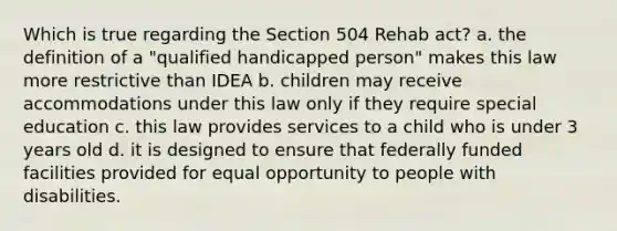 Which is true regarding the Section 504 Rehab act? a. the definition of a "qualified handicapped person" makes this law more restrictive than IDEA b. children may receive accommodations under this law only if they require special education c. this law provides services to a child who is under 3 years old d. it is designed to ensure that federally funded facilities provided for equal opportunity to people with disabilities.