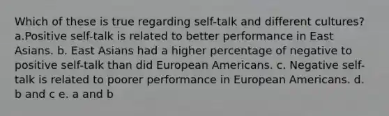 Which of these is true regarding self-talk and different cultures? a.Positive self-talk is related to better performance in East Asians. b. East Asians had a higher percentage of negative to positive self-talk than did European Americans. c. Negative self-talk is related to poorer performance in European Americans. d. b and c e. a and b