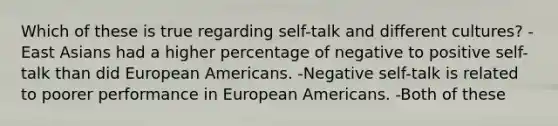 Which of these is true regarding self-talk and different cultures? -East Asians had a higher percentage of negative to positive self-talk than did European Americans. -Negative self-talk is related to poorer performance in European Americans. -Both of these