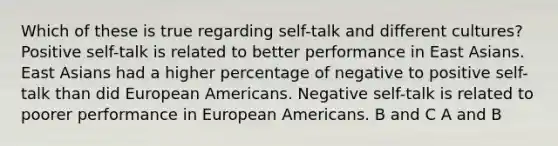 Which of these is true regarding self-talk and different cultures? Positive self-talk is related to better performance in East Asians. East Asians had a higher percentage of negative to positive self-talk than did European Americans. Negative self-talk is related to poorer performance in European Americans. B and C A and B