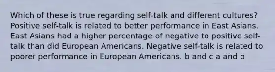 Which of these is true regarding self-talk and different cultures? Positive self-talk is related to better performance in East Asians. East Asians had a higher percentage of negative to positive self-talk than did European Americans. Negative self-talk is related to poorer performance in European Americans. b and c a and b