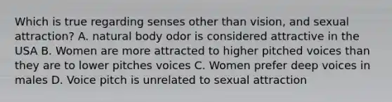 Which is true regarding senses other than vision, and sexual attraction? A. natural body odor is considered attractive in the USA B. Women are more attracted to higher pitched voices than they are to lower pitches voices C. Women prefer deep voices in males D. Voice pitch is unrelated to sexual attraction