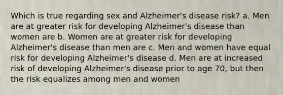 Which is true regarding sex and Alzheimer's disease risk? a. Men are at greater risk for developing Alzheimer's disease than women are b. Women are at greater risk for developing Alzheimer's disease than men are c. Men and women have equal risk for developing Alzheimer's disease d. Men are at increased risk of developing Alzheimer's disease prior to age 70, but then the risk equalizes among men and women