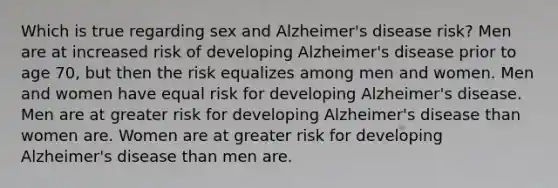 Which is true regarding sex and Alzheimer's disease risk? Men are at increased risk of developing Alzheimer's disease prior to age 70, but then the risk equalizes among men and women. Men and women have equal risk for developing Alzheimer's disease. Men are at greater risk for developing Alzheimer's disease than women are. Women are at greater risk for developing Alzheimer's disease than men are.