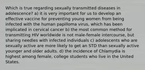 Which is true regarding sexually transmitted diseases in adolescence? a) it is very important for us to develop an effective vaccine for preventing young women from being infected with the human papilloma virus, which has been implicated in cervical cancer b) the most common method for transmitting HIV worldwide is not male-female intercourse, but sharing needles with infected individuals c) adolescents who are sexually active are more likely to get an STD than sexually active younger and older adults. d) the incidence of Chlamydia is highest among female, college students who live in the United States.