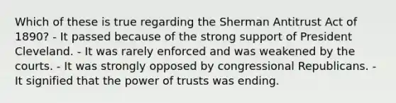 Which of these is true regarding the Sherman Antitrust Act of 1890? - It passed because of the strong support of President Cleveland. - It was rarely enforced and was weakened by the courts. - It was strongly opposed by congressional Republicans. - It signified that the power of trusts was ending.