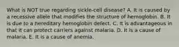 What is NOT true regarding sickle-cell disease? A. It is caused by a recessive allele that modifies the structure of hemoglobin. B. It is due to a hereditary hemoglobin defect. C. It is advantageous in that it can protect carriers against malaria. D. It is a cause of malaria. E. It is a cause of anemia.