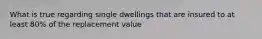 What is true regarding single dwellings that are insured to at least 80% of the replacement value