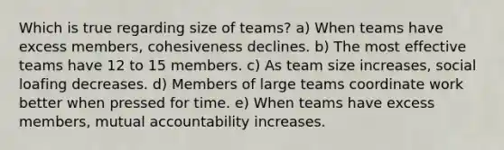 Which is true regarding size of teams? a) When teams have excess members, cohesiveness declines. b) The most effective teams have 12 to 15 members. c) As team size increases, social loafing decreases. d) Members of large teams coordinate work better when pressed for time. e) When teams have excess members, mutual accountability increases.