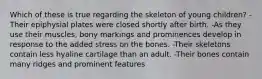 Which of these is true regarding the skeleton of young children? -Their epiphysial plates were closed shortly after birth. -As they use their muscles, bony markings and prominences develop in response to the added stress on the bones. -Their skeletons contain less hyaline cartilage than an adult. -Their bones contain many ridges and prominent features