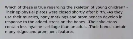 Which of these is true regarding the skeleton of young children? -Their epiphysial plates were closed shortly after birth. -As they use their muscles, bony markings and prominences develop in response to the added stress on the bones. -Their skeletons contain less hyaline cartilage than an adult. -Their bones contain many ridges and prominent features