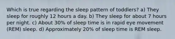 Which is true regarding the sleep pattern of toddlers? a) They sleep for roughly 12 hours a day. b) They sleep for about 7 hours per night. c) About 30% of sleep time is in rapid eye movement (REM) sleep. d) Approximately 20% of sleep time is REM sleep.