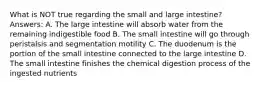 What is NOT true regarding the small and large intestine? Answers: A. The large intestine will absorb water from the remaining indigestible food B. The small intestine will go through peristalsis and segmentation motility C. The duodenum is the portion of the small intestine connected to the large intestine D. The small intestine finishes the chemical digestion process of the ingested nutrients