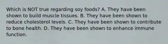 Which is NOT true regarding soy foods? A. They have been shown to build muscle tissues. B. They have been shown to reduce cholesterol levels. C. They have been shown to contribute to bone health. D. They have been shown to enhance immune function.