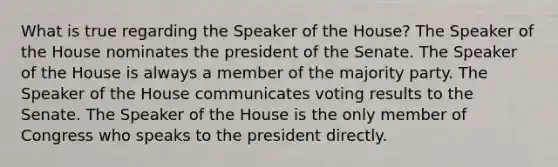 What is true regarding the Speaker of the House? The Speaker of the House nominates the president of the Senate. The Speaker of the House is always a member of the majority party. The Speaker of the House communicates voting results to the Senate. The Speaker of the House is the only member of Congress who speaks to the president directly.