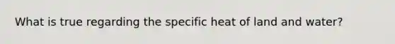 What is true regarding the specific heat of land and water?