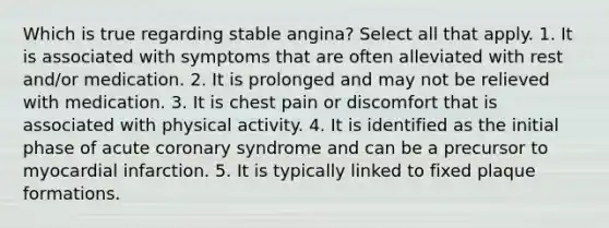 Which is true regarding stable angina? Select all that apply. 1. It is associated with symptoms that are often alleviated with rest and/or medication. 2. It is prolonged and may not be relieved with medication. 3. It is chest pain or discomfort that is associated with physical activity. 4. It is identified as the initial phase of acute coronary syndrome and can be a precursor to myocardial infarction. 5. It is typically linked to fixed plaque formations.