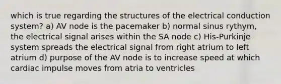 which is true regarding the structures of the electrical conduction system? a) AV node is the pacemaker b) normal sinus rythym, the electrical signal arises within the SA node c) His-Purkinje system spreads the electrical signal from right atrium to left atrium d) purpose of the AV node is to increase speed at which cardiac impulse moves from atria to ventricles