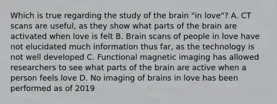 Which is true regarding the study of the brain "in love"? A. CT scans are useful, as they show what parts of the brain are activated when love is felt B. Brain scans of people in love have not elucidated much information thus far, as the technology is not well developed C. Functional magnetic imaging has allowed researchers to see what parts of the brain are active when a person feels love D. No imaging of brains in love has been performed as of 2019