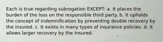 Each is true regarding subrogation EXCEPT: a. It places the burden of the loss on the responsible third party. b. It upholds the concept of indemnification by preventing double recovery by the insured. c. It exists in many types of insurance policies. d. It allows larger recovery by the Insured.