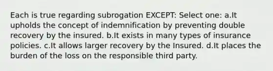 Each is true regarding subrogation EXCEPT: Select one: a.It upholds the concept of indemnification by preventing double recovery by the insured. b.It exists in many types of insurance policies. c.It allows larger recovery by the Insured. d.It places the burden of the loss on the responsible third party.