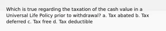 Which is true regarding the taxation of the cash value in a Universal Life Policy prior to withdrawal? a. Tax abated b. Tax deferred c. Tax free d. Tax deductible